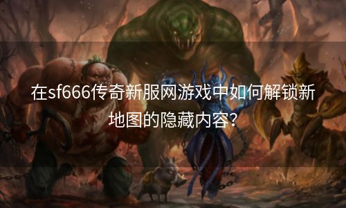 在sf666传奇新服网游戏中如何解锁新地图的隐藏内容？