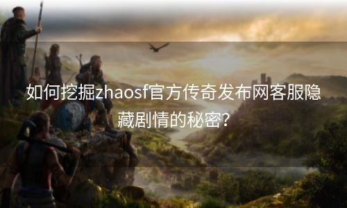 如何挖掘zhaosf官方传奇发布网客服隐藏剧情的秘密？