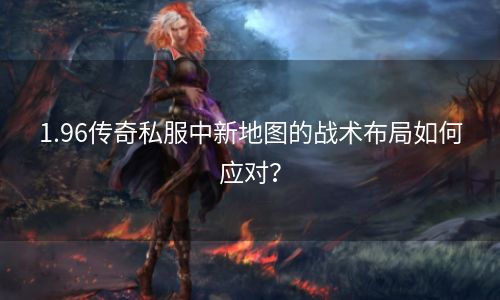 1.96传奇私服中新地图的战术布局如何应对？