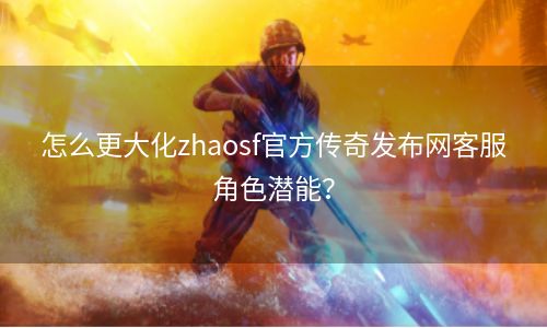 怎么更大化zhaosf官方传奇发布网客服角色潜能？