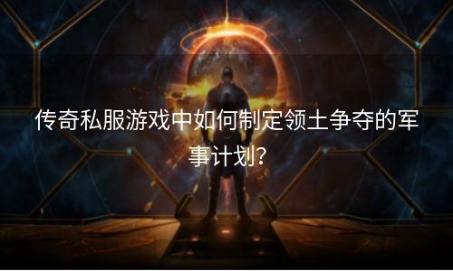 传奇私服游戏中如何制定领土争夺的军事计划？