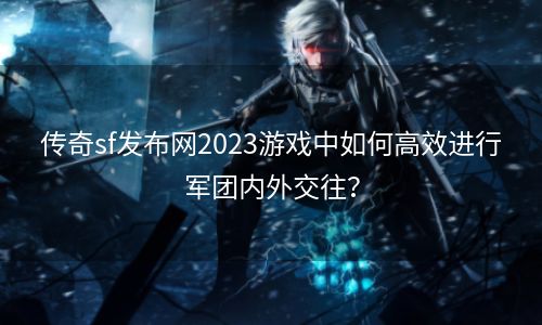 传奇sf发布网2023游戏中如何高效进行军团内外交往？