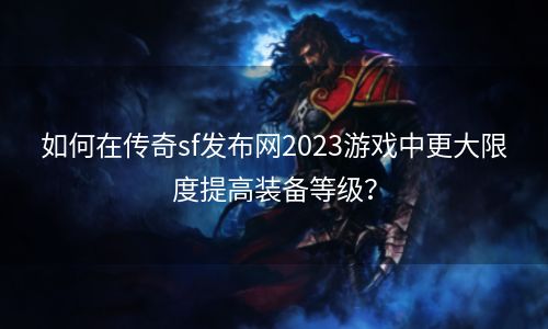 如何在传奇sf发布网2023游戏中更大限度提高装备等级？