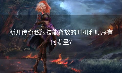 新开传奇私服技能释放的时机和顺序有何考量？