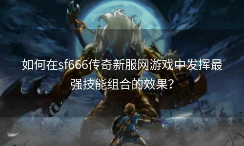 如何在sf666传奇新服网游戏中发挥最强技能组合的效果？