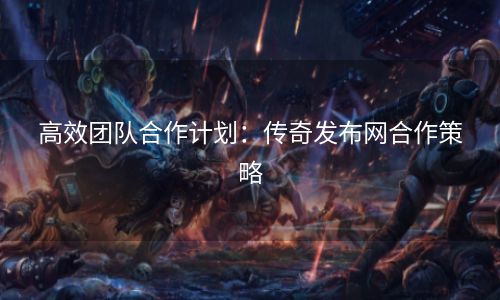 高效团队合作计划：传奇发布网合作策略