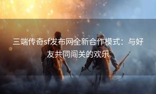 三端传奇sf发布网全新合作模式：与好友共同闯关的欢乐