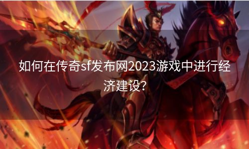 如何在传奇sf发布网2023游戏中进行经济建设？