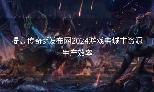 提高传奇sf发布网2024游戏中城市资源生产效率