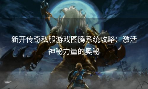 新开传奇私服游戏图腾系统攻略：激活神秘力量的奥秘