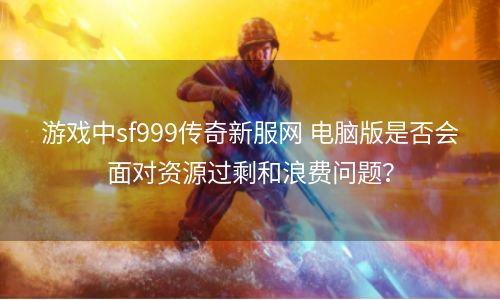 游戏中sf999传奇新服网 电脑版是否会面对资源过剩和浪费问题？