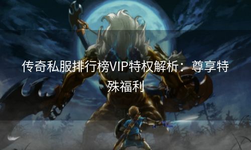 传奇私服排行榜VIP特权解析：尊享特殊福利