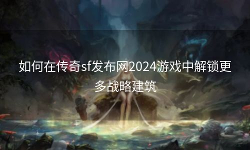 如何在传奇sf发布网2024游戏中解锁更多战略建筑