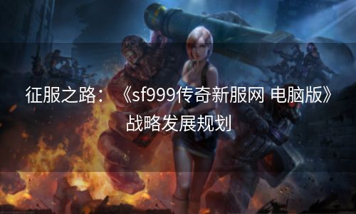 征服之路：《sf999传奇新服网 电脑版》战略发展规划