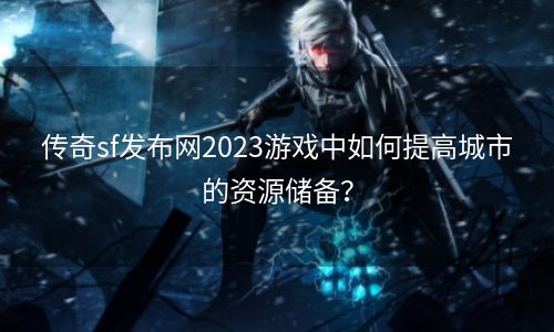 传奇sf发布网2023游戏中如何提高城市的资源储备？