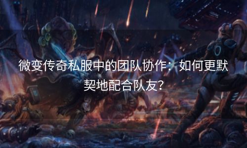 微变传奇私服中的团队协作：如何更默契地配合队友？