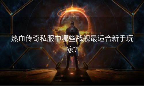 热血传奇私服中哪些战舰最适合新手玩家？