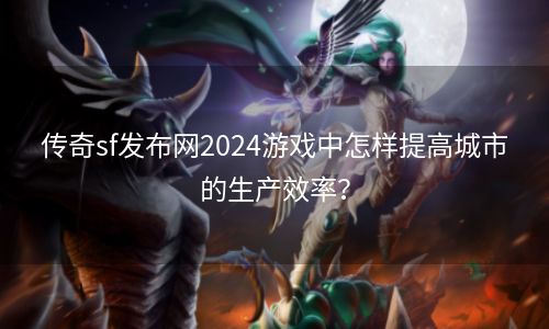 传奇sf发布网2024游戏中怎样提高城市的生产效率？