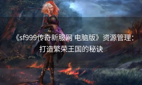 《sf999传奇新服网 电脑版》资源管理：打造繁荣王国的秘诀