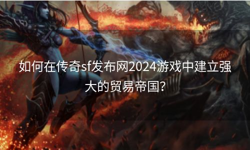 如何在传奇sf发布网2024游戏中建立强大的贸易帝国？