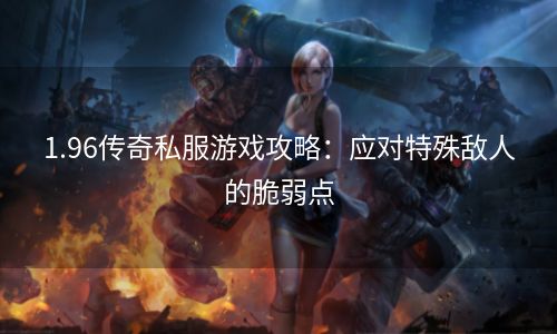 1.96传奇私服游戏攻略：应对特殊敌人的脆弱点