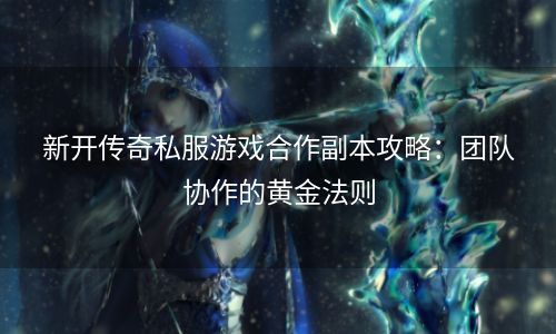 新开传奇私服游戏合作副本攻略：团队协作的黄金法则