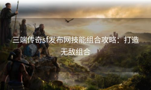 三端传奇sf发布网技能组合攻略：打造无敌组合