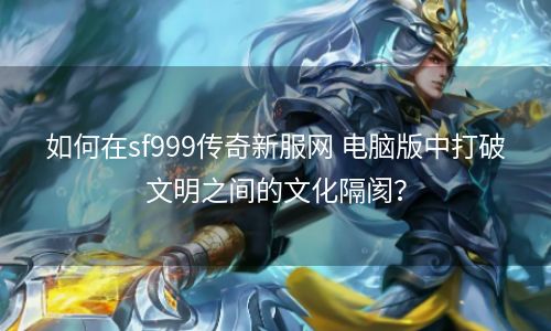 如何在sf999传奇新服网 电脑版中打破文明之间的文化隔阂？