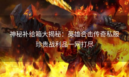 神秘补给箱大揭秘：英雄合击传奇私服珍贵战利品一网打尽