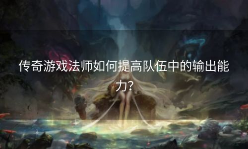 传奇游戏法师如何提高队伍中的输出能力？