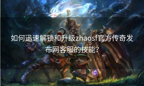 如何迅速解锁和升级zhaosf官方传奇发布网客服的技能？