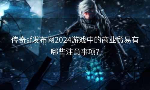 传奇sf发布网2024游戏中的商业贸易有哪些注意事项？