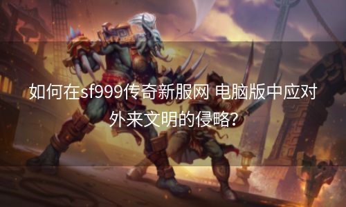 如何在sf999传奇新服网 电脑版中应对外来文明的侵略？