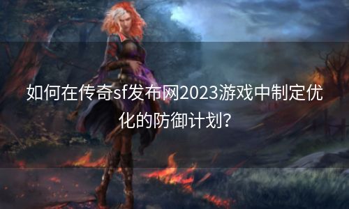 如何在传奇sf发布网2023游戏中制定优化的防御计划？