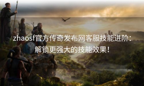 zhaosf官方传奇发布网客服技能进阶：解锁更强大的技能效果！