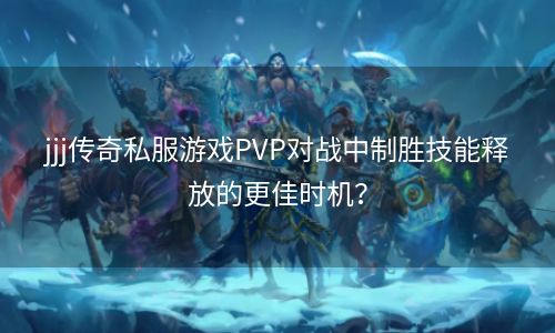 jjj传奇私服游戏PVP对战中制胜技能释放的更佳时机？