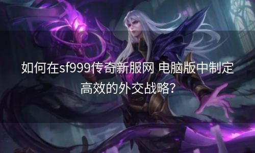 如何在sf999传奇新服网 电脑版中制定高效的外交战略？