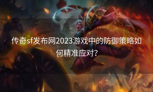 传奇sf发布网2023游戏中的防御策略如何精准应对？