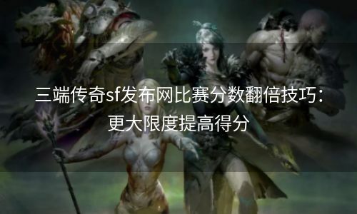 三端传奇sf发布网比赛分数翻倍技巧：更大限度提高得分