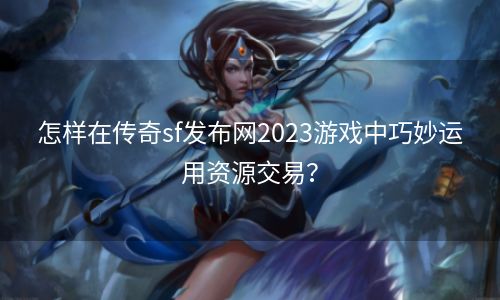 怎样在传奇sf发布网2023游戏中巧妙运用资源交易？