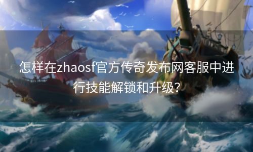 怎样在zhaosf官方传奇发布网客服中进行技能解锁和升级？