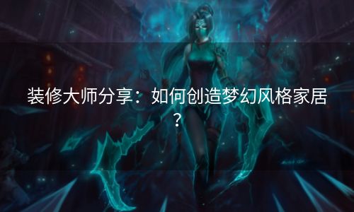 装修大师分享：如何创造梦幻风格家居？