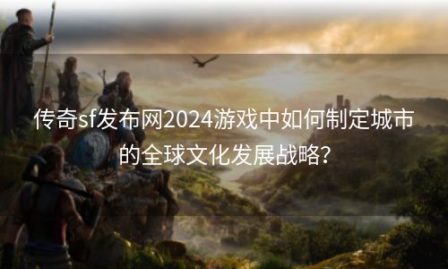 传奇sf发布网2024游戏中如何制定城市的全球文化发展战略？