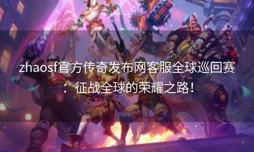 zhaosf官方传奇发布网客服全球巡回赛：征战全球的荣耀之路！