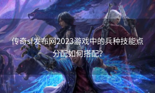 传奇sf发布网2023游戏中的兵种技能点分配如何搭配？