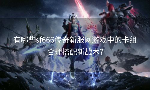 有哪些sf666传奇新服网游戏中的卡组合理搭配新战术？