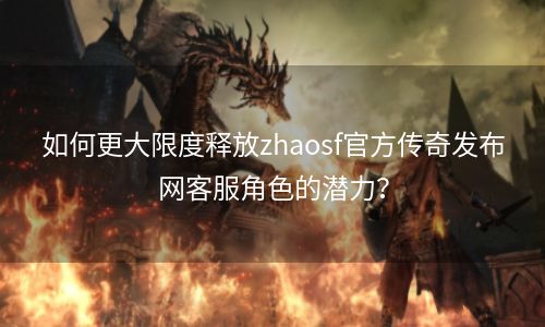 如何更大限度释放zhaosf官方传奇发布网客服角色的潜力？