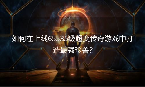 如何在上线65535级超变传奇游戏中打造最强珍兽？