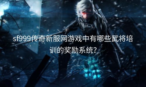 sf999传奇新服网游戏中有哪些武将培训的奖励系统？