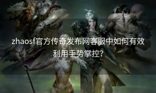 zhaosf官方传奇发布网客服中如何有效利用手势掌控？